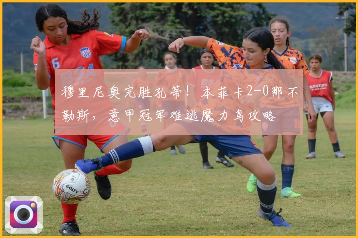 穆里尼奥完胜孔蒂！本菲卡2-0那不勒斯，意甲冠军难逃魔力鸟攻略