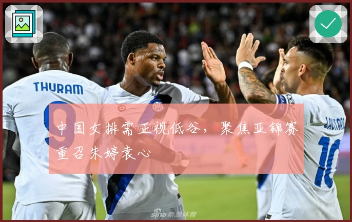 中国女排需正视低谷，聚焦亚锦赛重召朱婷袁心玥