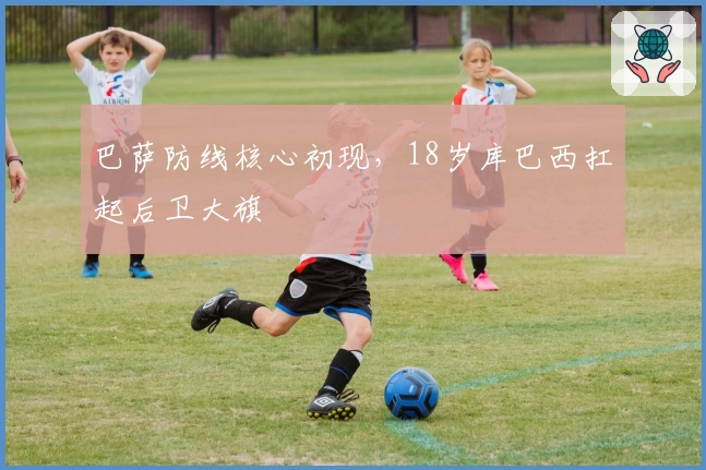 巴萨防线核心初现，18岁库巴西扛起后卫大旗