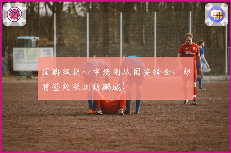 国脚级核心中场刚从国安转会，即将签约深圳新鹏城！