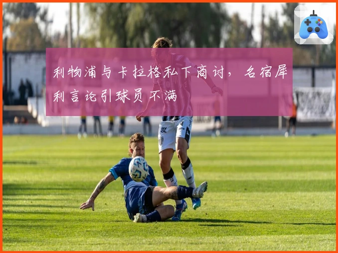 利物浦与卡拉格私下商讨，名宿犀利言论引球员不满