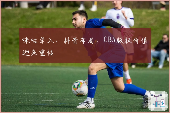 咪咕杀入，抖音布局，CBA版权价值迎来重估