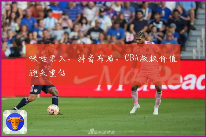 咪咕杀入，抖音布局，CBA版权价值迎来重估