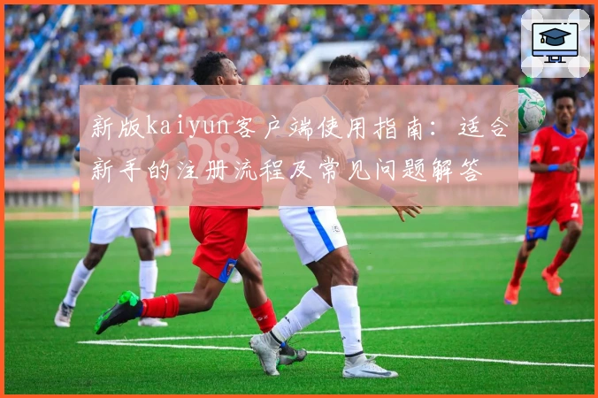 新版kaiyun客户端使用指南:适合新手的注册流程及常见问题解答