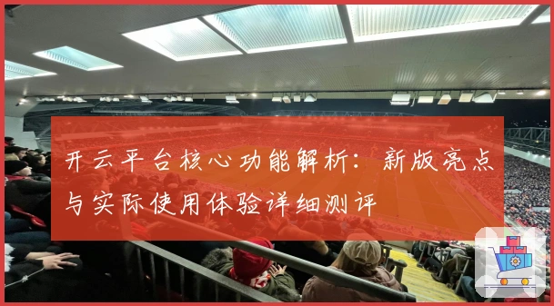 开云平台核心功能解析：新版亮点与实际使用体验详细测评