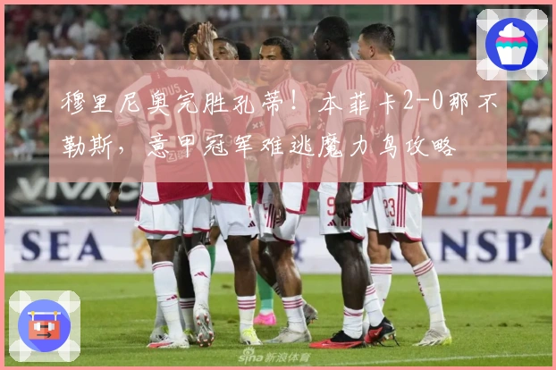 穆里尼奥完胜孔蒂！本菲卡2-0那不勒斯，意甲冠军难逃魔力鸟攻略