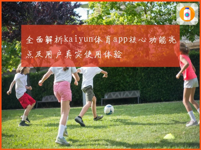 全面解析kaiyun体育app核心功能亮点及用户真实使用体验