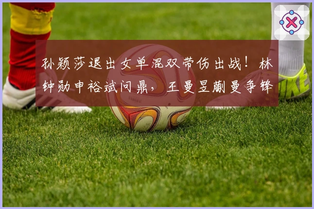 孙颖莎退出女单混双带伤出战！林钟勋申裕斌问鼎，王曼昱蒯曼争锋